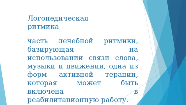 Логопедическая ритмика –   часть лечебной ритмики, базирующая на использовании связи слова, музыки и движения, одна из форм активной терапии, которая может быть включена в реабилитационную работу. 