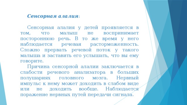 Сенсорная алалия :  Сенсорная алалия у детей проявляется в том, что малыш не воспринимает постороннюю речь. В то же время у него наблюдается речевая расторможенность. Сложно прервать речевой поток у такого малыша и заставить его услышать, что вы ему говорите.  Причина сенсорной алалии заключается в слабости речевого анализатора в больших полушариях головного мозга. Нервный импульс к нему может доходить в слабом виде или не доходить вообще. Наблюдается поражение нервных путей передачи сигнала.   