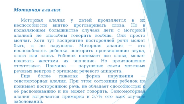 Моторная алалия :  Моторная алалия у детей проявляется в их неспособности внятно проговаривать слова. Но в подавляющем большинстве случаев дети с моторной алалией не способны говорить вообще. Они просто молчат. Хотя тут восприятие посторонней речи может быть, и не нарушено. Моторная алалия — это неспособность ребенка повторить произношение звука, слога или слова. Ребенок понимает все слова, может показать жестами их значение. Но произношение отсутствует. Причина — нарушение связи мозговых речевых центров с органами речевого аппарата.  Еще более тяжелая форма нарушения — сенсомоторная алалия. При этом состоянии ребенок не понимает постороннюю речь, не обладает способностью к её распознаванию и не может говорить. Сенсомоторная алалия встречается примерно в 3,7% ото всех случаев заболеваний.   