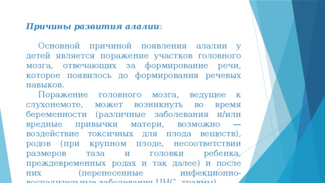 Причины развития алалии :  Основной причиной появления алалии у детей является поражение участков головного мозга, отвечающих за формирование речи, которое появилось до формирования речевых навыков.  Поражение головного мозга, ведущее к слухонемоте, может возникнуть во время беременности (различные заболевания и/или вредные привычки матери, возможно — воздействие токсичных для плода веществ), родов (при крупном плоде, несоответствии размеров таза и головки ребенка, преждевременных родах и так далее) и после них (перенесенные инфекционно-воспалительные заболевания ЦНС, травмы). 