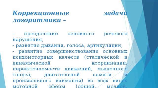 Коррекционные задачи логоритмики – - преодоление основного речевого нарушения, - развитие дыхания, голоса, артикуляции, - развитие совершенствование основных психомоторных качеств (статической и динамической координации, переключаемости движений, мышечного тонуса, двигательной памяти и произвольного внимания) во всех видах моторной сферы (общей, мелкой, мимической и артикуляционной). 