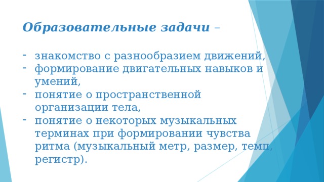 Образовательные задачи – знакомство с разнообразием движений, формирование двигательных навыков и умений, понятие о пространственной организации тела, понятие о некоторых музыкальных терминах при формировании чувства ритма (музыкальный метр, размер, темп, регистр).   