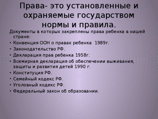 Права- это установленные и охраняемые государством нормы и правила. Документы в которых закреплены права ребенка в нашей стране: Конвенция ООН о правах ребенка 1989г. Законодательство РФ. Декларация прав ребенка 1958г. Всемирная декларация об обеспечении выживания, защиты и развития детей 1990 г. Конституция РФ. Семейный кодекс РФ. Уголовный кодекс РФ. Федеральный закон об образовании. 