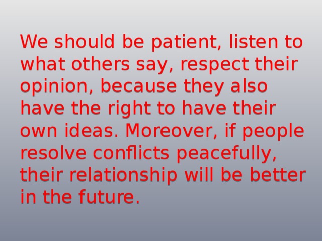 We should be patient, listen to what others say, respect their opinion, because they also have the right to have their own ideas. Moreover, if people resolve conflicts peacefully, their relationship will be better in the future. 