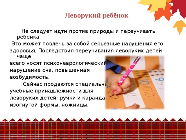 Леворукий ребёнок  Не следует идти против природы и переучивать ребенка.  Это может повлечь за собой серьезные нарушения его здоровья.  Последствия переучивания леворуких детей чаще всего носят  психоневрологический характер: нарушение сна, повышенная возбудимость.  Сейчас продаются специальные учебные принадлежности для леворуких детей: ручки и карандаши изогнутой формы, ножницы. 