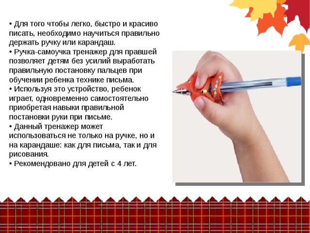  Для того чтобы легко, быстро и красиво писать, необходимо научиться правильно держать ручку или карандаш.  Ручка-самоучка тренажер для правшей позволяет детям без усилий выработать правильную постановку пальцев при обучении ребенка технике письма.  Используя это устройство, ребенок играет, одновременно самостоятельно приобретая навыки правильной постановки руки при письме.  Данный тренажер может использоваться не только на ручке, но и на карандаше: как для письма, так и для рисования.  Рекомендовано для детей с 4 лет. 