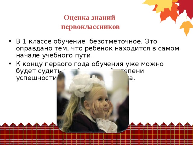Оценка знаний  первоклассников В 1 классе обучение безотметочное. Это оправдано тем, что ребенок находится в самом начале учебного пути. К концу первого года обучения уже можно будет судить о той или иной степени успешности младшего школьника. 