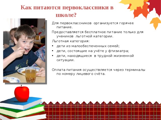 Как питаются первоклассники в школе?  Для первоклассников организуется горячее питание. Предоставляется бесплатное питание только для учеников льготной категории. Льготная категория: дети из малообеспеченных семей; дети, состоящие на учёте у фтизиатра; дети, находящиеся в трудной жизненной ситуации. Оплата питания осуществляется через терминалы по номеру лицевого счёта. 