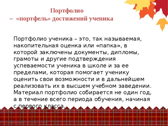 Портфолио – «портфель» достижений ученика Портфолио ученика – это, так называемая, накопительная оценка или «папка», в которой заключены документы, дипломы, грамоты и другие подтверждения успеваемости ученика в школе и за ее пределами, которая помогает ученику оценить свои возможности и в дальнейшем реализовать их в высшем учебном заведении. Материал портфолио собирается не один год, а в течение всего периода обучения, начиная с первого класса. 