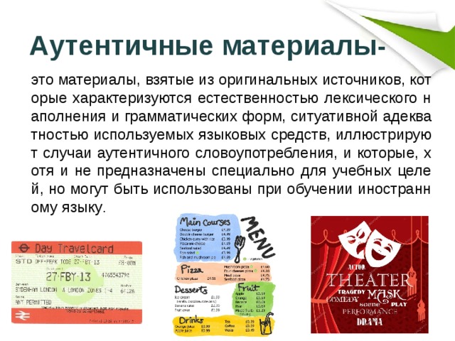 Аутентичные материалы -   это материалы, взятые из оригинальных источников, которые характеризуются естественностью лексического наполнения и грамматических форм, ситуативной адекватностью используемых языковых средств, иллюстрируют случаи аутентичного словоупотребления, и которые, хотя и не предназначены специально для учебных целей, но могут быть использованы при обучении иностранному языку . 