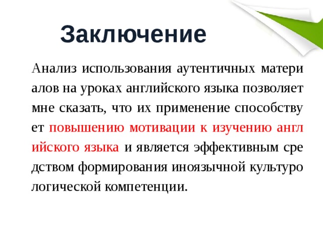 Заключение Анализ использования аутентичных материалов на уроках английского языка позволяет мне сказать, что их применение способствует повышению мотивации к изучению английского языка и является эффективным средством формирования иноязычной культурологической компетенции. 