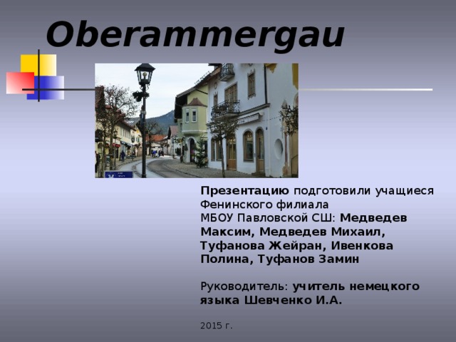 Oberammergau Презентацию подготовили учащиеся Фенинского филиала МБОУ Павловской СШ: Медведев Максим, Медведев Михаил, Туфанова Жейран, Ивенкова Полина, Туфанов Замин Руководитель: учитель немецкого языка Шевченко И.А.  2015 г. 