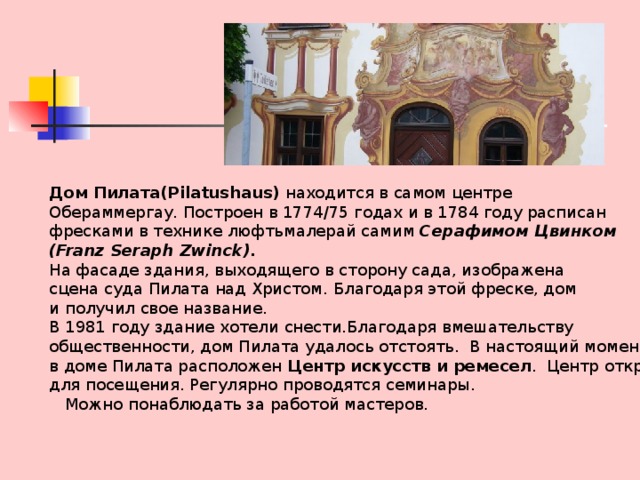 Дом Пилата(Pilatushaus) находится в самом центре Обераммергау. Построен в 1774/75 годах и в 1784 году расписан фресками в технике люфтьмалерай самим Серафимом Цвинком (Franz Seraph Zwinck). На фасаде здания, выходящего в сторону сада, изображена сцена суда Пилата над Христом. Благодаря этой фреске, дом и получил свое название. В 1981 году здание хотели снести.Благодаря вмешательству общественности, дом Пилата удалось отстоять. В настоящий момент в доме Пилата расположен Центр искусств и ремесел . Центр открыт для посещения. Регулярно проводятся семинары.  Можно понаблюдать за работой мастеров. 