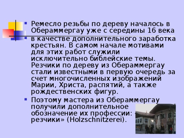Ремесло резьбы по дереву началось в Обераммергау уже с середины 16 века в качестве дополнительного заработка крестьян. В самом начале мотивами для этих работ служили исключительно библейские темы. Резчики по дереву из Обераммергау стали известными в первую очередь за счет многочисленных изображений Марии, Христа, распятий, а также рождественских фигур. Поэтому мастера из Обераммергау получили дополнительное обозначение их профессии: «Божьи резчики» (Holzschnitzerei). 