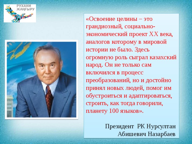 «Освоение целины – это грандиозный, социально-экономический проект ХХ века, аналогов которому в мировой истории не было. Здесь огромную роль сыграл казахский народ. Он не только сам включился в процесс преобразований, но и достойно принял новых людей, помог им обустроиться и адаптироваться, строить, как тогда говорили, планету 100 языков».  Президент РК Нурсултан Абишевич Назарбаев 