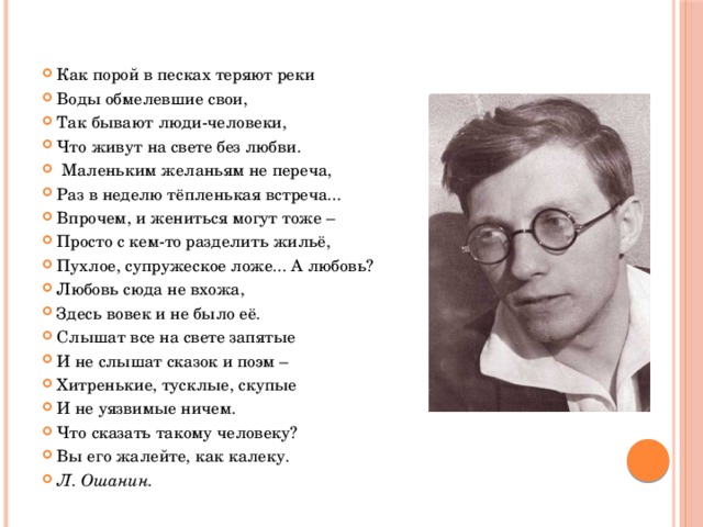 Как порой в песках теряют реки Воды обмелевшие свои, Так бывают люди-человеки, Что живут на свете без любви.  Маленьким желаньям не переча, Раз в неделю тёпленькая встреча... Впрочем, и жениться могут тоже – Просто с кем-то разделить жильё, Пухлое, супружеское ложе... А любовь? Любовь сюда не вхожа, Здесь вовек и не было её. Слышат все на свете запятые И не слышат сказок и поэм – Хитренькие, тусклые, скупые И не уязвимые ничем. Что сказать такому человеку? Вы его жалейте, как калеку. Л. Ошанин. 