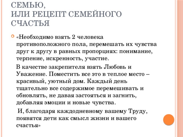 Как создать счастливую семью,  или рецепт семейного счастья «Необходимо взять 2 человека противоположного пола, перемешать их чувства друг к другу в равных пропорциях: понимание, терпение, искренность, участие.  В качестве закрепителя взять Любовь и Уважение. Поместить все это в теплое место – красивый, уютный дом. Каждый день тщательно все содержимое перемешивать и обновлять, не давая застояться и загнить, добавляя эмоции и новые чувства.  И, благодаря каждодневному вашему Труду, появятся дети как смысл жизни и вашего счастья» 