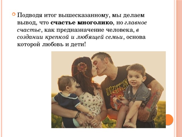 Подводя итог вышесказанному, мы делаем вывод, что счастье многолико , но главное счастье , как предназначение человека, в создании крепкой и любящей семьи , основа которой любовь и дети! 