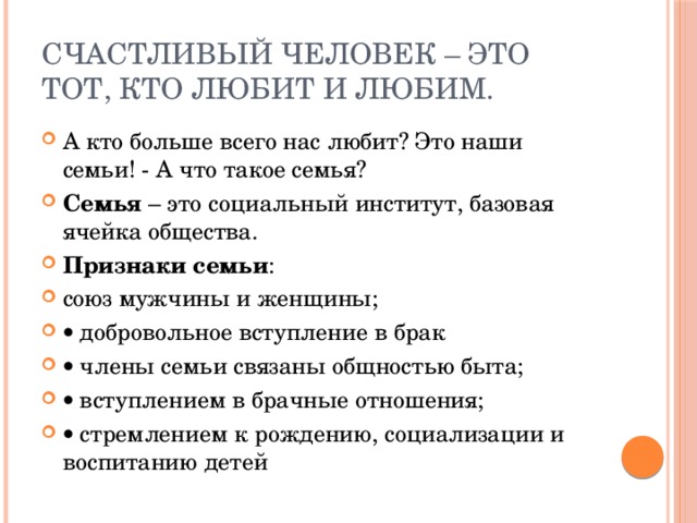 счастливый человек – это тот, кто любит и любим. А кто больше всего нас любит? Это наши семьи! - А что такое семья? Семья – это социальный институт, базовая ячейка общества. Признаки семьи : союз мужчины и женщины;   добровольное вступление в брак   члены семьи связаны общностью быта;   вступлением в брачные отношения;   стремлением к рождению, социализации и воспитанию детей 