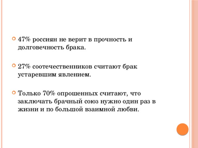 47% россиян не верит в прочность и долговечность брака. 27% соотечественников считают брак устаревшим явлением. Только 70% опрошенных считают, что заключать брачный союз нужно один раз в жизни и по большой взаимной любви. 