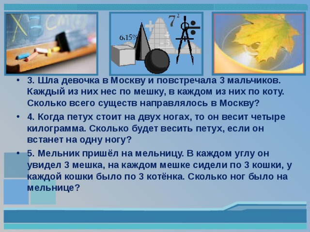 3. Шла девочка в Москву и повстречала 3 мальчиков. Каждый из них нес по мешку, в каждом из них по коту. Сколько всего существ направлялось в Москву? 4. Когда петух стоит на двух ногах, то он весит четыре килограмма. Сколько будет весить петух, если он встанет на одну ногу? 5. Мельник пришёл на мельницу. В каждом углу он увидел 3 мешка, на каждом мешке сидели по 3 кошки, у каждой кошки было по 3 котёнка. Сколько ног было на мельнице?   