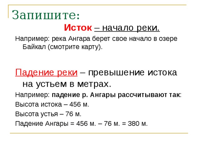 Запишите: Исток  – начало реки. Например: река Ангара берет свое начало в озере Байкал (смотрите карту).  Падение реки – превышение истока на устьем в метрах. Например: падение р. Ангары рассчитывают так : Высота истока – 456 м. Высота устья – 76 м. Падение Ангары = 456 м. – 76 м. = 380 м.  