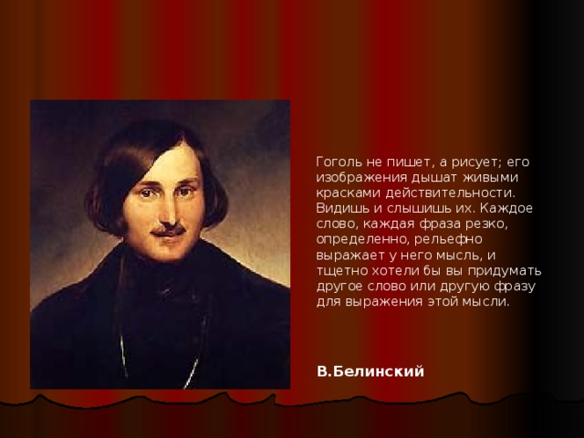 Гоголь не пишет, а рисует; его изображения дышат живыми красками действительности. Видишь и слышишь их. Каждое слово, каждая фраза резко, определенно, рельефно выражает у него мысль, и тщетно хотели бы вы придумать другое слово или другую фразу для выражения этой мысли.  В.Белинский 