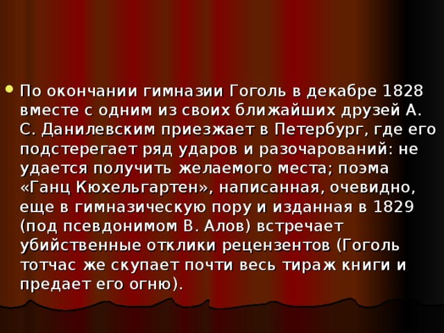 По окончании гимназии Гоголь в декабре 1828 вместе с одним из своих ближайших друзей А. С. Данилевским приезжает в Петербург, где его подстерегает ряд ударов и разочарований: не удается получить желаемого места; поэма «Ганц Кюхельгартен», написанная, очевидно, еще в гимназическую пору и изданная в 1829 (под псевдонимом В. Алов) встречает убийственные отклики рецензентов (Гоголь тотчас же скупает почти весь тираж книги и предает его огню). 