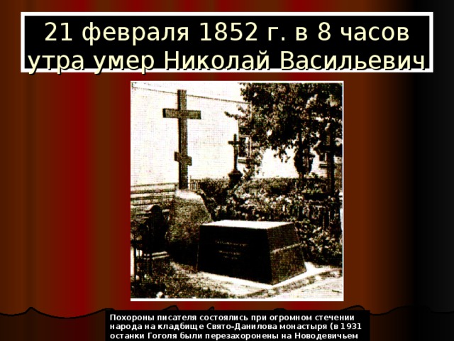 21 февраля 1852 г. в 8 часов утра умер Николай Васильевич Похороны писателя состоялись при огромном стечении народа на кладбище Свято-Данилова монастыря (в 1931 останки Гоголя были перезахоронены на Новодевичьем кладбище). 