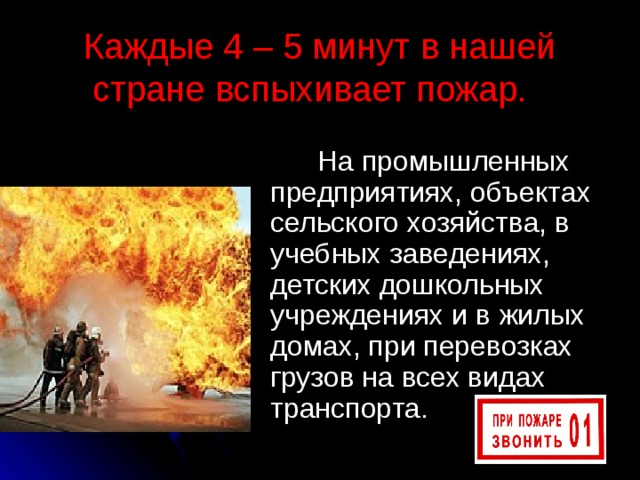 Каждые 4 – 5 минут в нашей стране вспыхивает пожар.  На промышленных предприятиях, объектах сельского хозяйства, в учебных заведениях, детских дошкольных учреждениях и в жилых домах, при перевозках грузов на всех видах транспорта. 