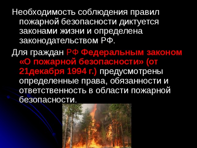 Необходимость соблюдения правил пожарной безопасности диктуется законами жизни и определена законодательством РФ. Для граждан РФ Федеральным законом «О пожарной безопасности» (от 21декабря 1994 г.)  предусмотрены определенные права, обязанности и ответственность в области пожарной безопасности. 