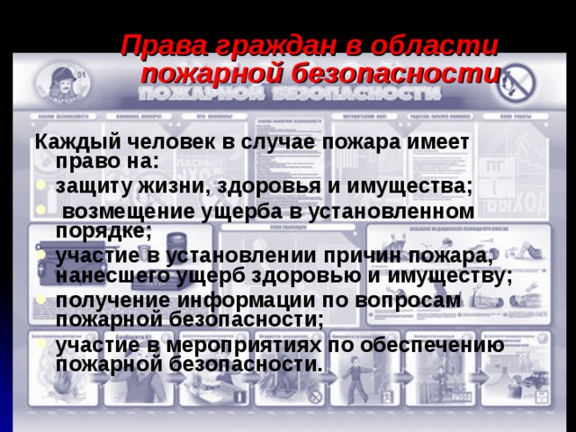 Права граждан в области пожарной безопасности Каждый человек в случае пожара имеет право на: защиту жизни, здоровья и имущества;  возмещение ущерба в установленном порядке; участие в установлении причин пожара, нанесшего ущерб здоровью и имуществу; получение информации по вопросам пожарной безопасности; участие в мероприятиях по обеспечению пожарной безо­пасности. 