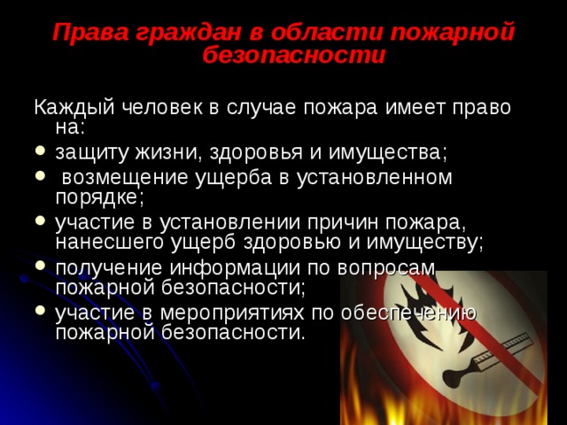 Права граждан в области пожарной безопасности Каждый человек в случае пожара имеет право на: защиту жизни, здоровья и имущества;  возмещение ущерба в установленном порядке; участие в установлении причин пожара, нанесшего ущерб здоровью и имуществу; получение информации по вопросам пожарной безопасности; участие в мероприятиях по обеспечению пожарной безо­пасности. 