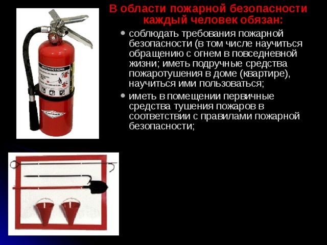 В области пожарной безопасности каждый человек обязан: соблюдать требования пожарной безопасности (в том чис­ле научиться обращению с огнем в повседневной жизни; иметь подручные средства пожаротушения в доме (квартире), научить­ся ими пользоваться; иметь в помещении первичные средства тушения пожаров в соответствии с правилами пожарной безопасности; соблюдать требования пожарной безопасности (в том чис­ле научиться обращению с огнем в повседневной жизни; иметь подручные средства пожаротушения в доме (квартире), научить­ся ими пользоваться; иметь в помещении первичные средства тушения пожаров в соответствии с правилами пожарной безопасности; 