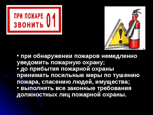  при обнаружении пожаров немедленно уведомить пожарную охрану;  до прибытия пожарной охраны принимать посильные меры по тушению пожара, спасению людей, имущества;  выполнять все законные требования должностных лиц по­жарной охраны.  при обнаружении пожаров немедленно уведомить пожарную охрану;  до прибытия пожарной охраны принимать посильные меры по тушению пожара, спасению людей, имущества;  выполнять все законные требования должностных лиц по­жарной охраны. 