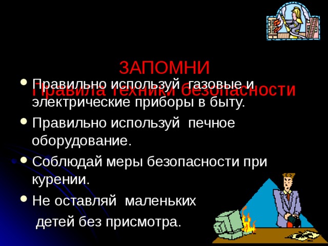   ЗАПОМНИ  Правила техники безопасности   Правильно используй газовые и электрические приборы в быту. Правильно используй печное оборудование. Соблюдай меры безопасности при курении. Не оставляй маленьких  детей без присмотра. 