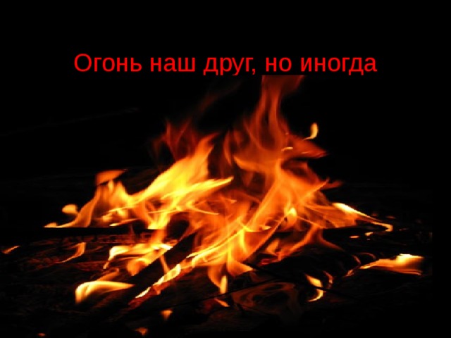  Огонь наш друг, но иногда приходит с ним в наш дом беда .   