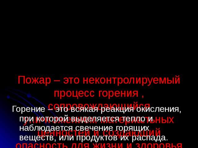      Пожар – это неконтролируемый процесс горения , сопровождающийся уничтожением материальных ценностей и создающий опасность для жизни и здоровья людей. Горение – это всякая реакция окисления, при которой выделяется тепло и наблюдается свечение горящих веществ, или продуктов их распада. 