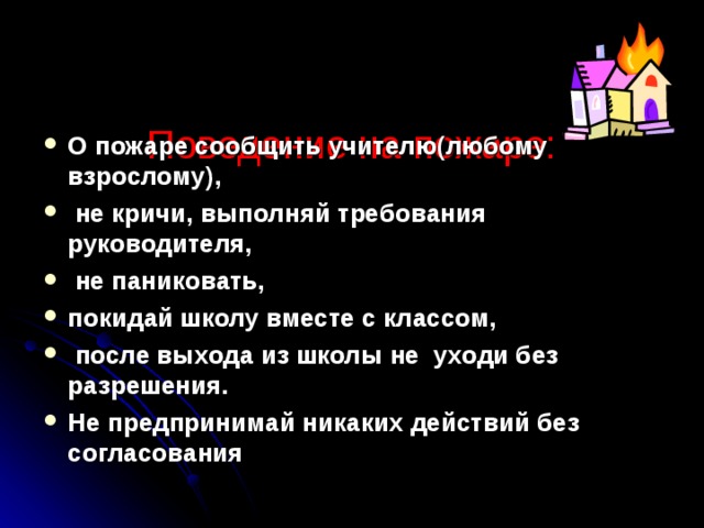   Поведение на пожаре:    О пожаре сообщить учителю(любому взрослому),  не кричи, выполняй требования руководителя,  не паниковать, покидай школу вместе с классом,  после выхода из школы не уходи без разрешения. Не предпринимай никаких действий без согласования 
