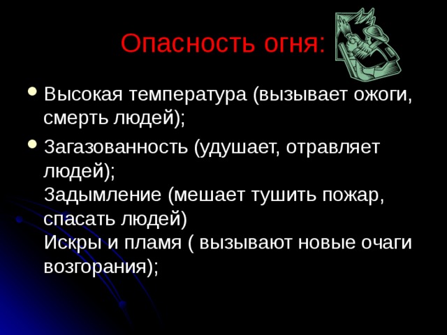 Опасность огня: Высокая температура (вызывает ожоги, смерть людей); Загазованность (удушает, отравляет людей);  Задымление (мешает тушить пожар, спасать людей)  Искры и пламя ( вызывают новые очаги возгорания); 