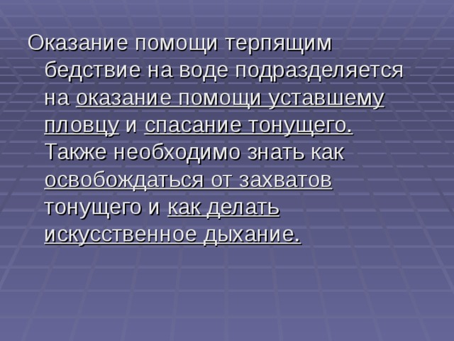 Оказание помощи терпящим бедствие на воде подразделяется на оказание помощи уставшему пловцу и спасание тонущего. Также необходимо знать как освобождаться от захватов тонущего и как делать искусственное дыхание.   