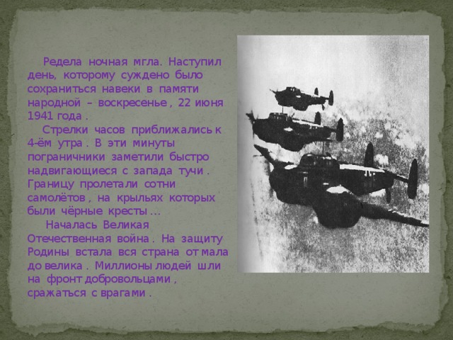  Редела ночная мгла. Наступил день, которому суждено было сохраниться навеки в памяти народной – воскресенье , 22 июня 1941 года .  Стрелки часов приближались к 4-ём утра . В эти минуты пограничники заметили быстро надвигающиеся с запада тучи . Границу пролетали сотни самолётов , на крыльях которых были чёрные кресты …  Началась Великая Отечественная война . На защиту Родины встала вся страна от мала до велика . Миллионы людей шли на фронт добровольцами , сражаться с врагами . 