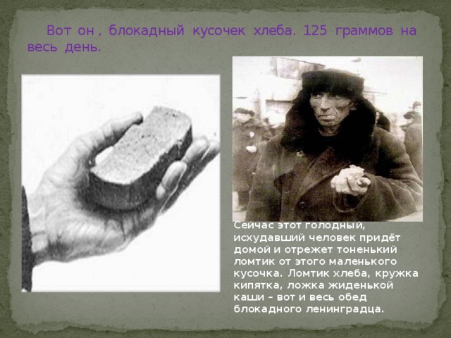  Вот он , блокадный кусочек хлеба. 125 граммов на весь день. Сейчас этот голодный, исхудавший человек придёт домой и отрежет тоненький ломтик от этого маленького кусочка. Ломтик хлеба, кружка кипятка, ложка жиденькой каши – вот и весь обед блокадного ленинградца. 