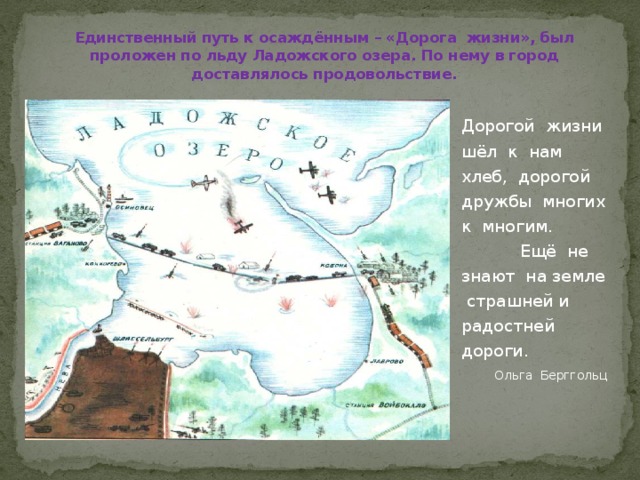 Единственный путь к осаждённым – «Дорога жизни», был проложен по льду Ладожского озера. По нему в город доставлялось продовольствие. Дорогой жизни шёл к нам хлеб, дорогой дружбы многих к многим. Ещё не знают на земле страшней и радостней дороги. Ольга Берггольц 