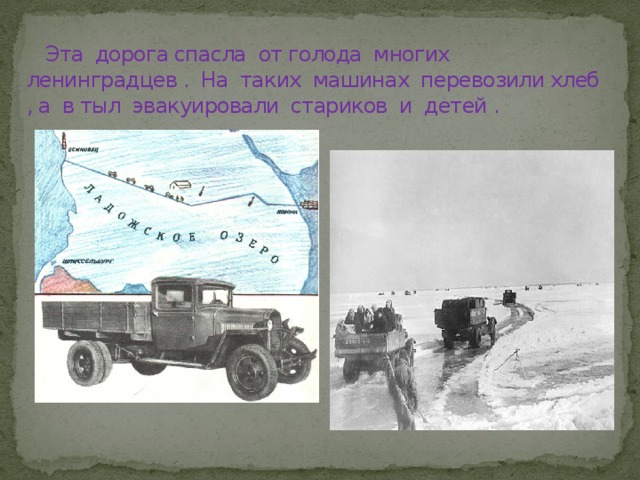  Эта дорога спасла от голода многих ленинградцев . На таких машинах перевозили хлеб , а в тыл эвакуировали стариков и детей . 