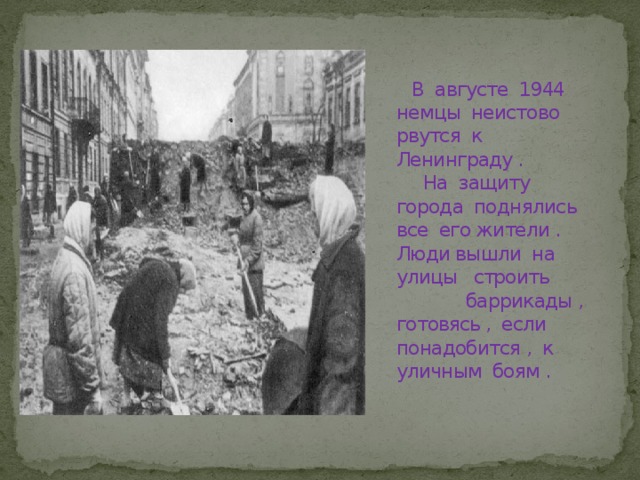  В августе 1944 немцы неистово рвутся к Ленинграду .  На защиту города поднялись все его жители . Люди вышли на улицы строить баррикады , готовясь , если понадобится , к уличным боям . 