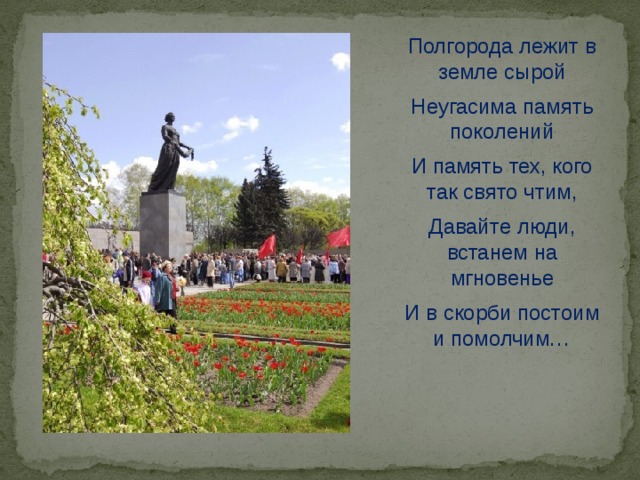 Полгорода лежит в земле сырой Неугасима память поколений И память тех, кого так свято чтим, Давайте люди, встанем на мгновенье И в скорби постоим и помолчим… 