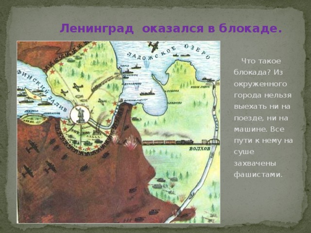 Ленинград оказался в блокаде.  Что такое блокада? Из окруженного города нельзя выехать ни на поезде, ни на машине. Все пути к нему на суше захвачены фашистами. 