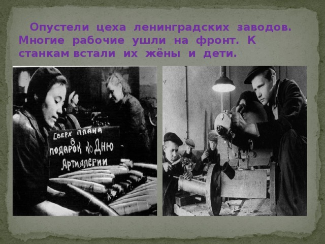  Опустели цеха ленинградских заводов. Многие рабочие ушли на фронт. К станкам встали их жёны и дети.   