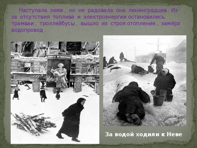  Наступала зима , но не радовала она ленинградцев . Из-за отсутствия топлива и электроэнергии остановились трамваи , троллейбусы , вышло из строя отопление , замёрз водопровод . За водой ходили к Неве 
